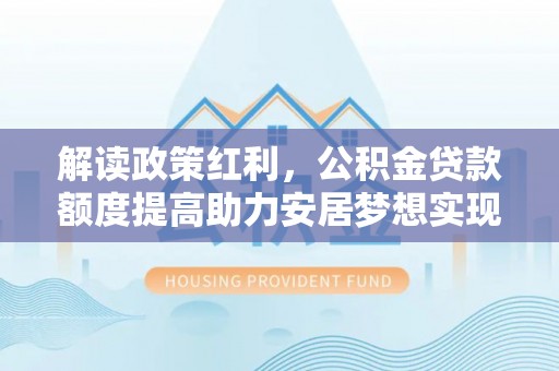 德格解读政策红利，公积金贷款额度提高助力安居梦想实现