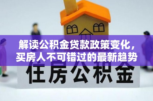 德格解读公积金贷款政策变化，买房人不可错过的最新趋势