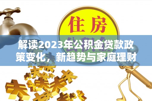 德格解读2023年公积金贷款政策变化，新趋势与家庭理财规划