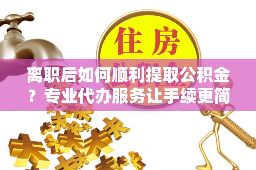 德格离职后如何顺利提取公积金？专业代办服务让手续更简单