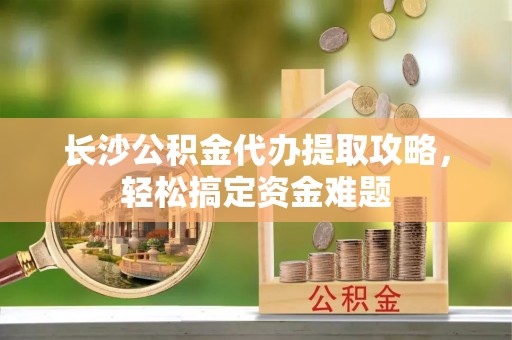 德格长沙公积金代办提取攻略，轻松搞定资金难题