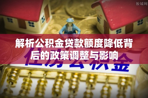 德格解析公积金贷款额度降低背后的政策调整与影响