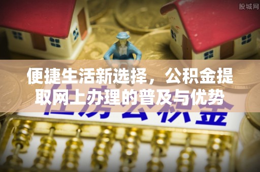 德格便捷生活新选择，公积金提取网上办理的普及与优势