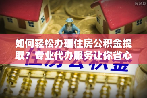 德格如何轻松办理住房公积金提取？专业代办服务让你省心无忧