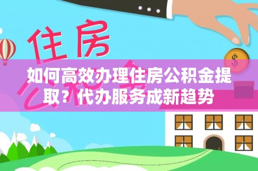 德格如何高效办理住房公积金提取？代办服务成新趋势