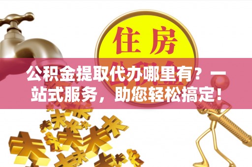 德格公积金提取代办哪里有？一站式服务，助您轻松搞定！