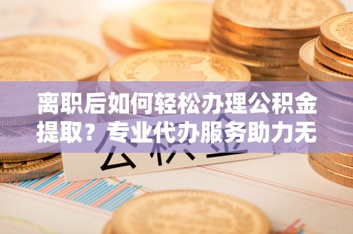 德格离职后如何轻松办理公积金提取？专业代办服务助力无忧