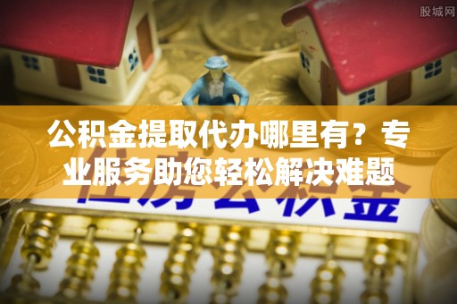 德格公积金提取代办哪里有？专业服务助您轻松解决难题