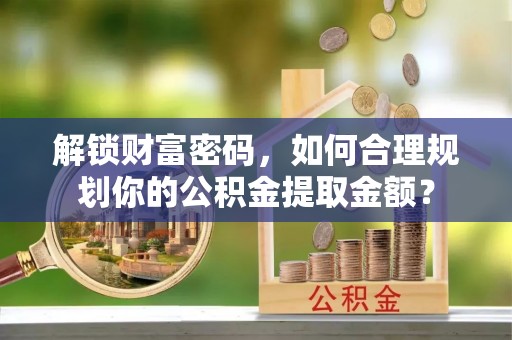 德格解锁财富密码，如何合理规划你的公积金提取金额？