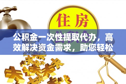 德格公积金一次性提取代办，高效解决资金需求，助您轻松应对生活难题