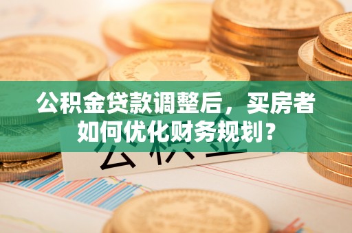 德格公积金贷款调整后，买房者如何优化财务规划？