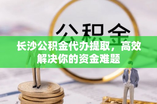 德格长沙公积金代办提取，高效解决你的资金难题