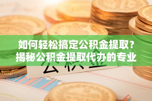 德格如何轻松搞定公积金提取？揭秘公积金提取代办的专业服务