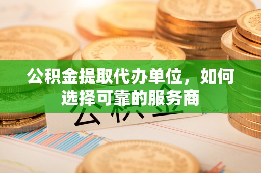德格公积金提取代办单位，如何选择可靠的服务商
