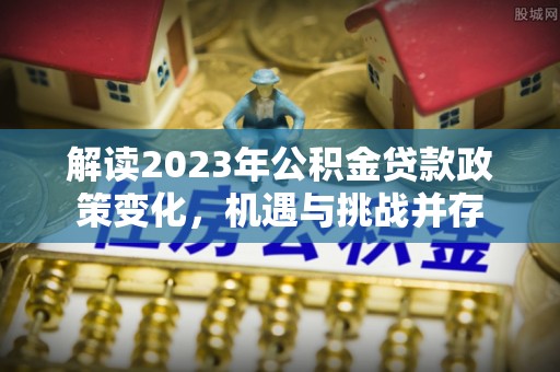 德格解读2023年公积金贷款政策变化，机遇与挑战并存