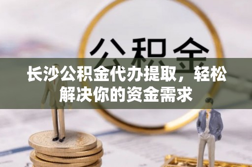 德格长沙公积金代办提取，轻松解决你的资金需求