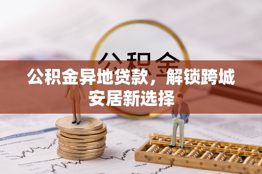 德格公积金异地贷款，解锁跨城安居新选择