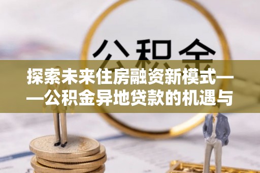 德格探索未来住房融资新模式——公积金异地贷款的机遇与挑战