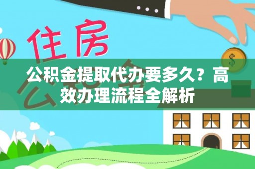 德格公积金提取代办要多久？高效办理流程全解析