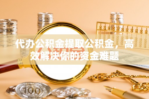 德格代办公积金提取公积金，高效解决你的资金难题