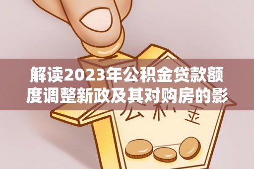 德格解读2023年公积金贷款额度调整新政及其对购房的影响