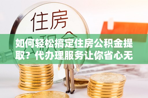 德格如何轻松搞定住房公积金提取？代办理服务让你省心无忧