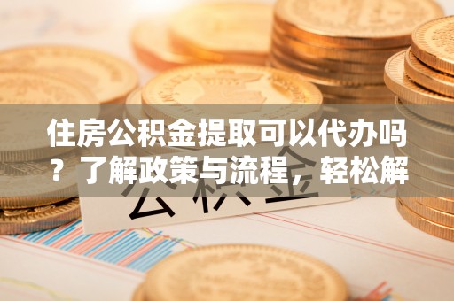 德格住房公积金提取可以代办吗？了解政策与流程，轻松解决疑惑