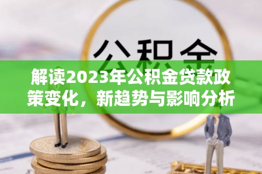 德格解读2023年公积金贷款政策变化，新趋势与影响分析