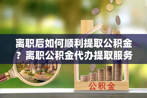 德格离职后如何顺利提取公积金？离职公积金代办提取服务助力无忧办理