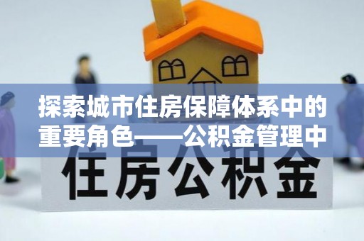 德格探索城市住房保障体系中的重要角色——公积金管理中心