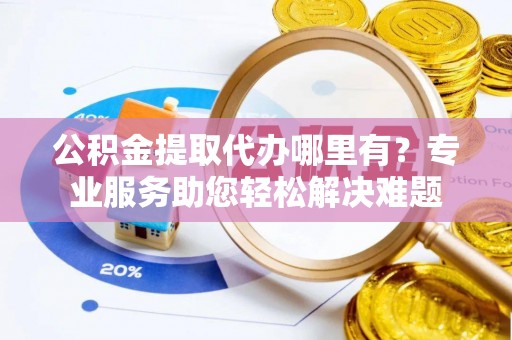 德格公积金提取代办哪里有？专业服务助您轻松解决难题