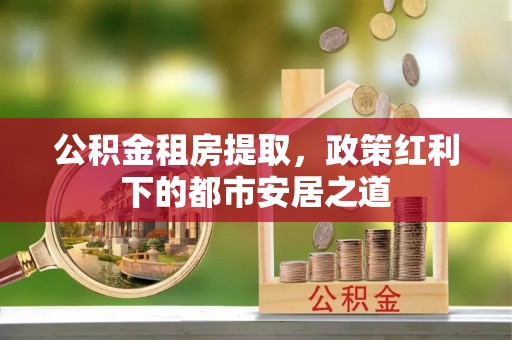 德格公积金租房提取，政策红利下的都市安居之道
