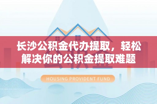 德格长沙公积金代办提取，轻松解决你的公积金提取难题