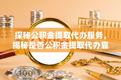 德格探秘公积金提取代办服务，揭秘是否公积金提取代办靠谱吗？