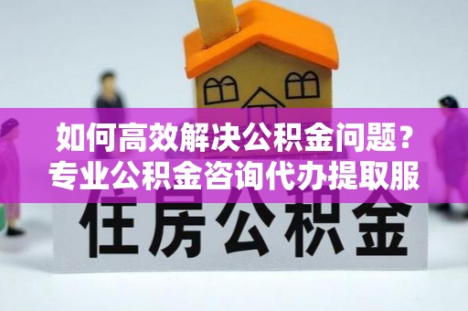 德格如何高效解决公积金问题？专业公积金咨询代办提取服务来帮你
