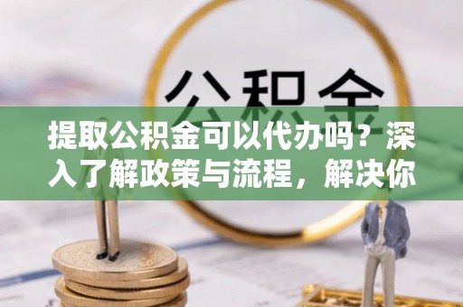 德格提取公积金可以代办吗？深入了解政策与流程，解决你的疑问