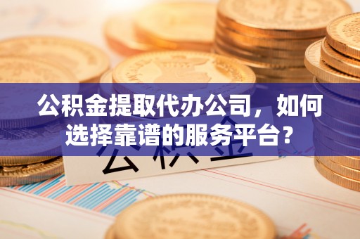 德格公积金提取代办公司，如何选择靠谱的服务平台？