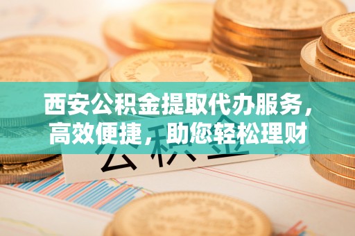 德格西安公积金提取代办服务，高效便捷，助您轻松理财