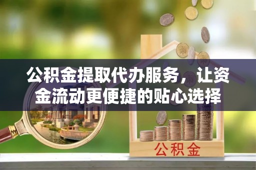德格公积金提取代办服务，让资金流动更便捷的贴心选择