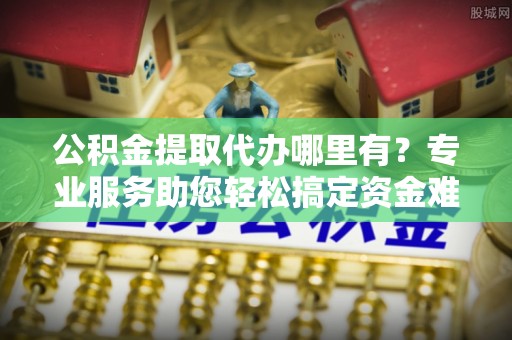 德格公积金提取代办哪里有？专业服务助您轻松搞定资金难题