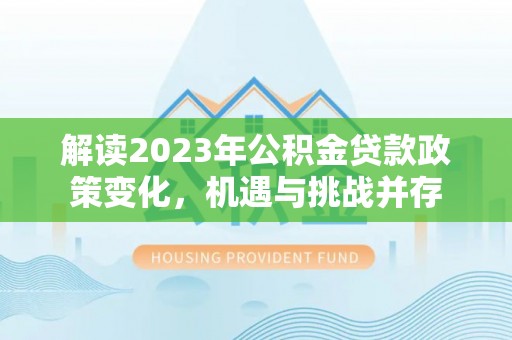 德格解读2023年公积金贷款政策变化，机遇与挑战并存