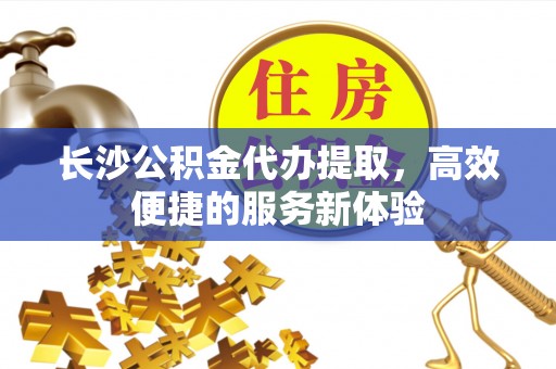 德格长沙公积金代办提取，高效便捷的服务新体验
