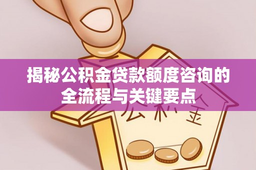 德格揭秘公积金贷款额度咨询的全流程与关键要点
