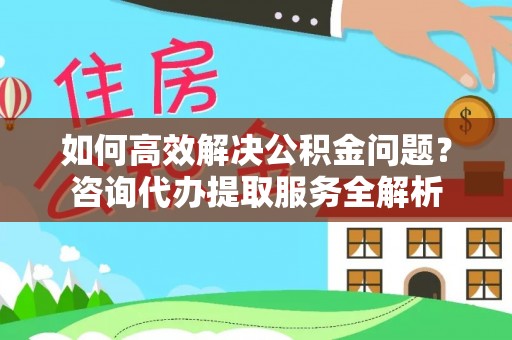 德格如何高效解决公积金问题？咨询代办提取服务全解析