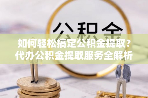 德格如何轻松搞定公积金提取？代办公积金提取服务全解析