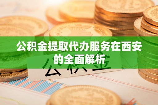 德格公积金提取代办服务在西安的全面解析