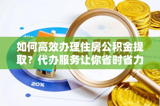 德格如何高效办理住房公积金提取？代办服务让你省时省力