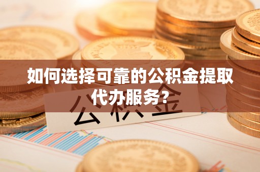 德格如何选择可靠的公积金提取代办服务？