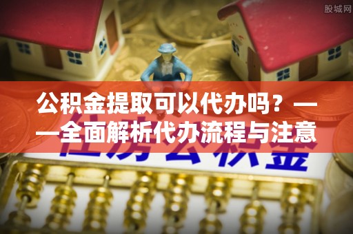 德格公积金提取可以代办吗？——全面解析代办流程与注意事项
